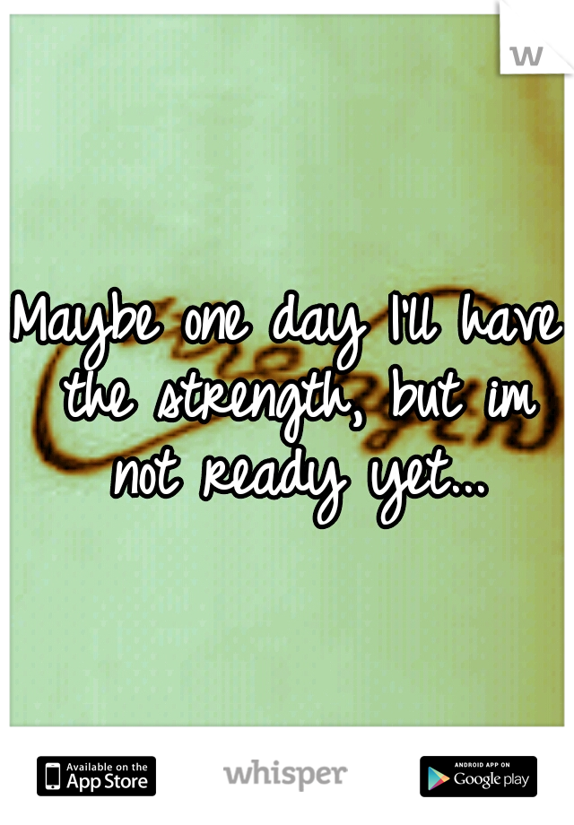 Maybe one day I'll have the strength, but im not ready yet...