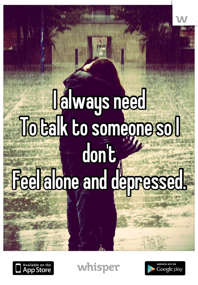 I always need
To talk to someone so I don't 
Feel alone and depressed.