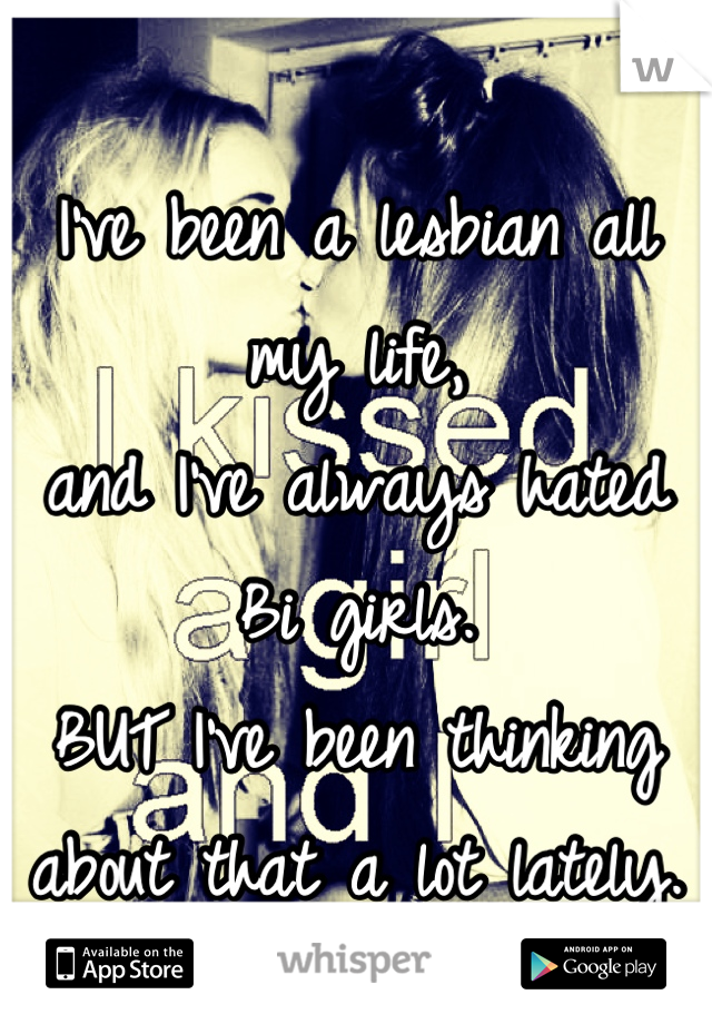 I've been a lesbian all my life,
and I've always hated Bi girls.
BUT I've been thinking 
about that a lot lately.