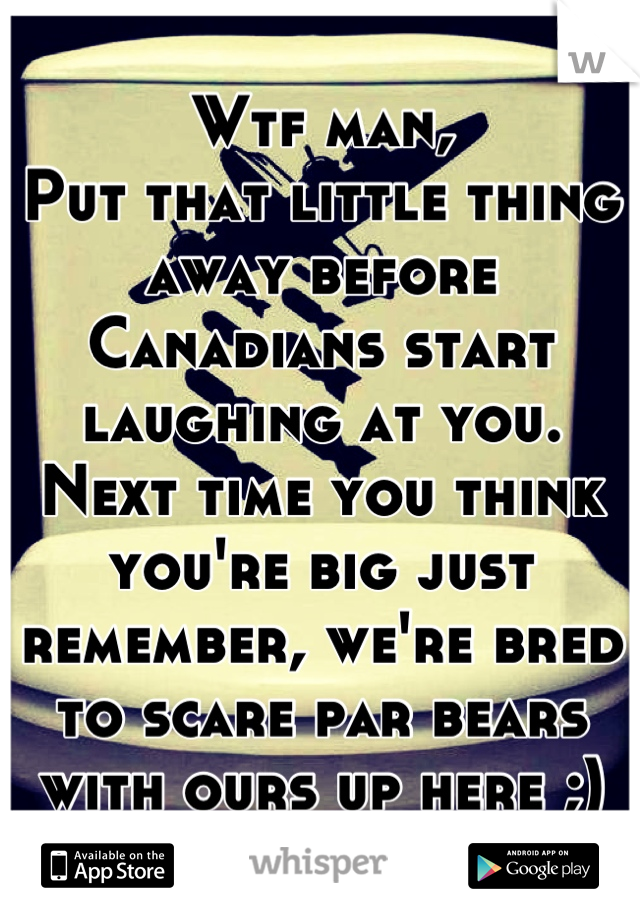 Wtf man,
Put that little thing away before Canadians start laughing at you.
Next time you think you're big just remember, we're bred to scare par bears with ours up here ;)