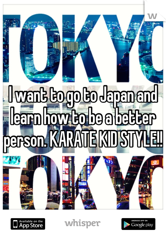 I want to go to Japan and learn how to be a better person. KARATE KID STYLE!!