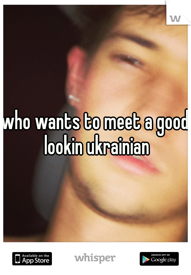 who wants to meet a good lookin ukrainian