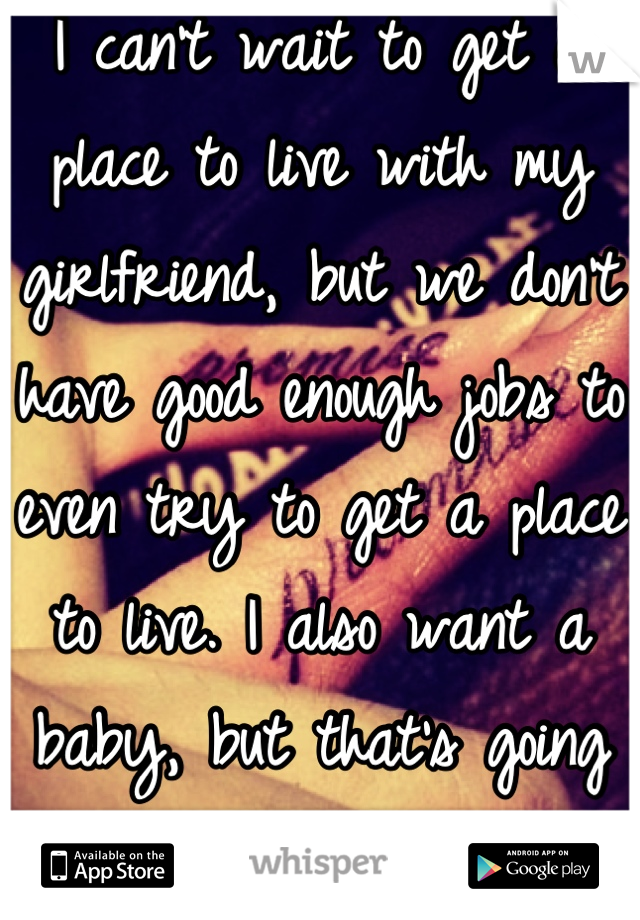 I can't wait to get a place to live with my girlfriend, but we don't have good enough jobs to even try to get a place to live. I also want a baby, but that's going to have to wait too. 
💔