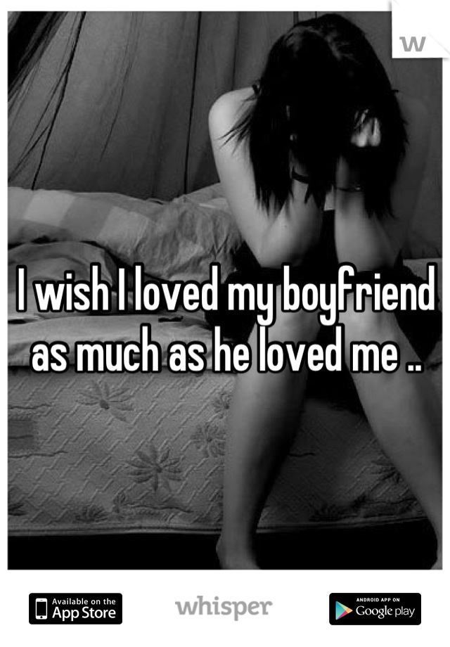 I wish I loved my boyfriend as much as he loved me ..