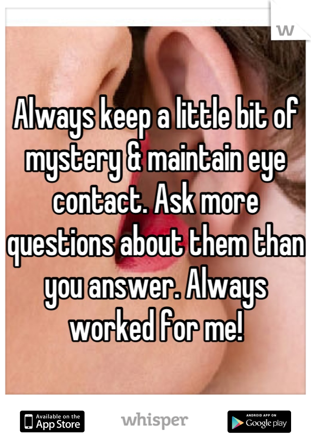 Always keep a little bit of mystery & maintain eye contact. Ask more questions about them than you answer. Always worked for me!