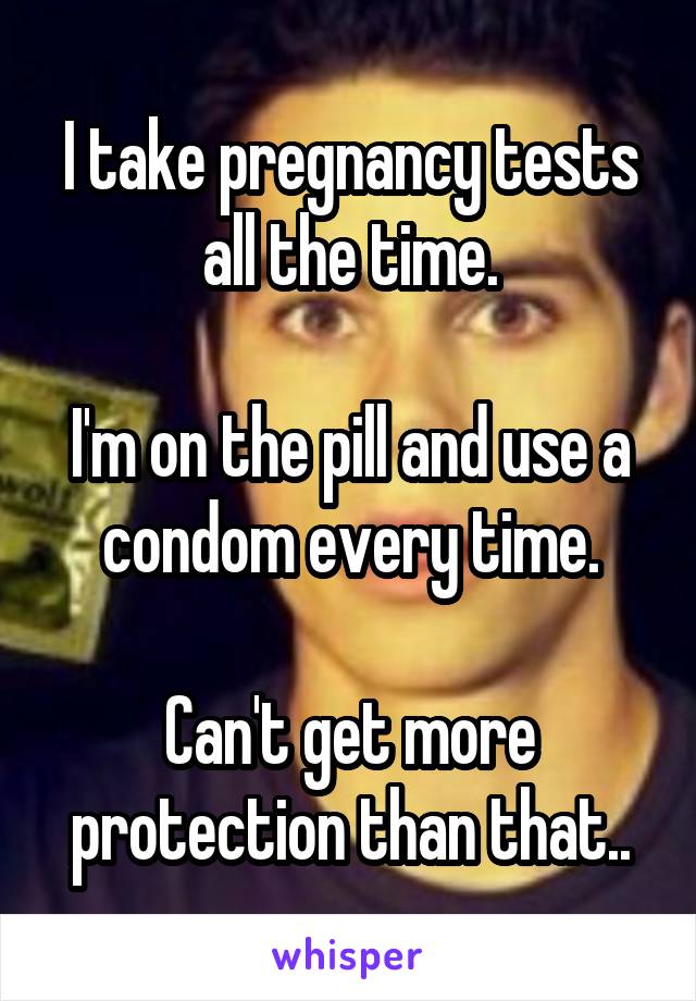 I take pregnancy tests all the time.

I'm on the pill and use a condom every time.

Can't get more protection than that..