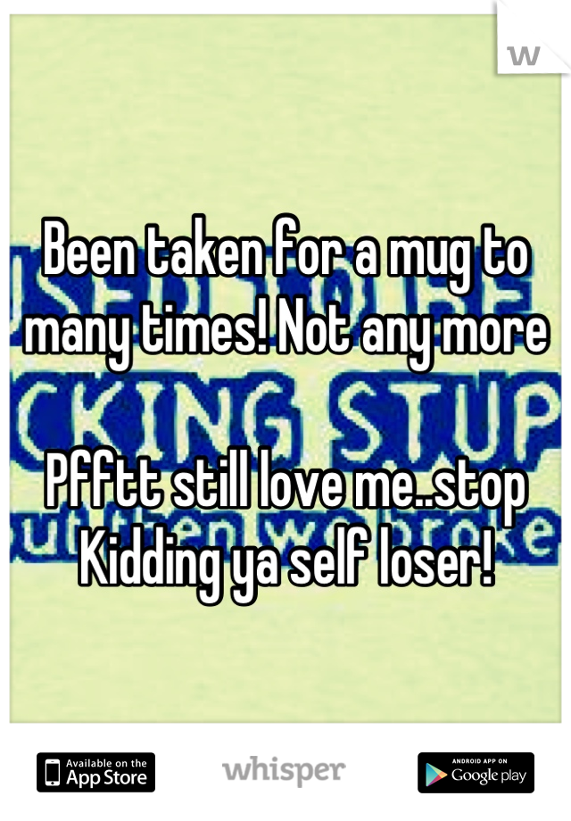 Been taken for a mug to many times! Not any more 

Pfftt still love me..stop 
Kidding ya self loser!