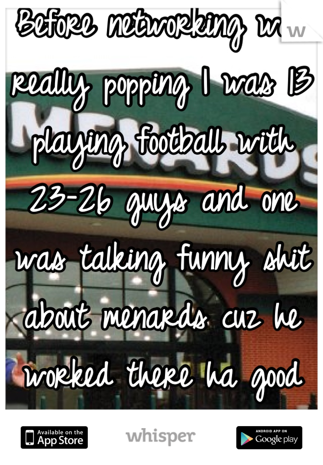 Before networking was really popping I was 13 playing football with 23-26 guys and one was talking funny shit about menards cuz he worked there ha good times 