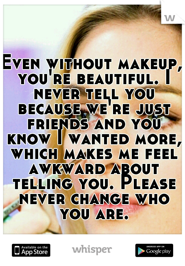 Even without makeup, you're beautiful. I never tell you because we're just friends and you know I wanted more, which makes me feel awkward about telling you. Please never change who you are.