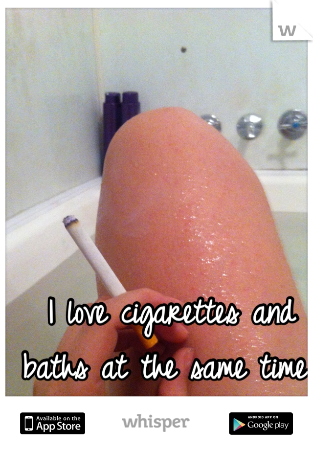 I love cigarettes and baths at the same time 