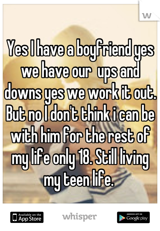 Yes I have a boyfriend yes we have our  ups and downs yes we work it out. But no I don't think i can be with him for the rest of my life only 18. Still living my teen life. 