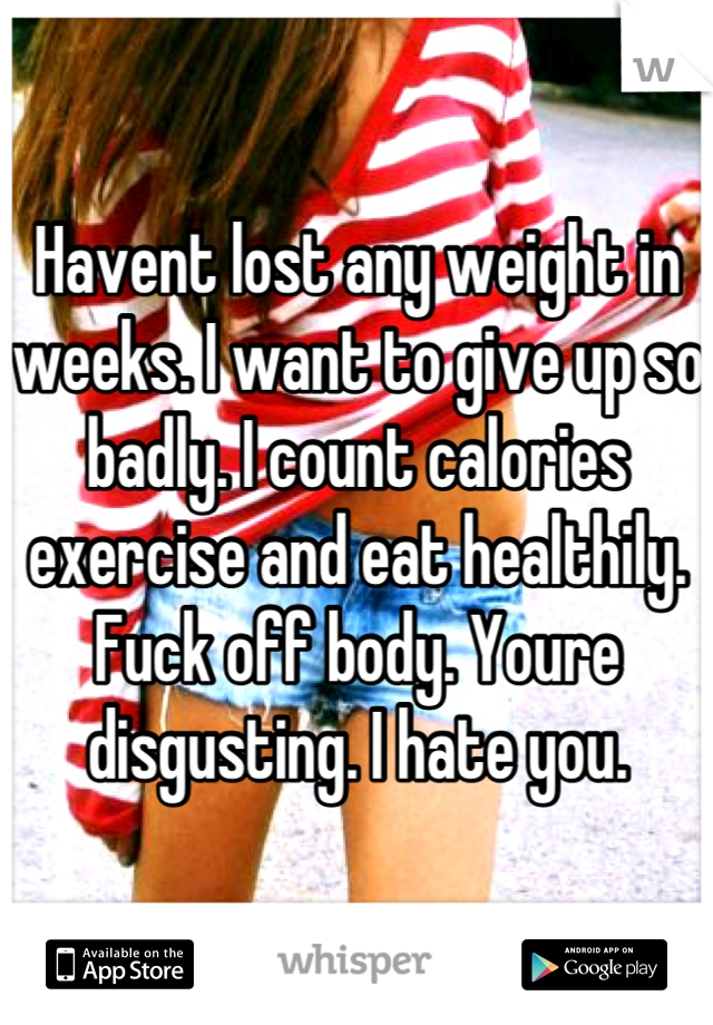 Havent lost any weight in weeks. I want to give up so badly. I count calories exercise and eat healthily. Fuck off body. Youre disgusting. I hate you.