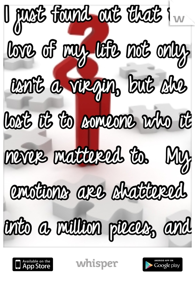 I just found out that the love of my life not only isn't a virgin, but she lost it to someone who it never mattered to.  My emotions are shattered into a million pieces, and I don't know how to feel.