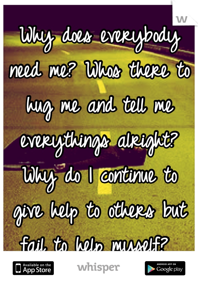 Why does everybody need me? Whos there to hug me and tell me everythings alright? Why do I continue to give help to others but fail to help myself? 