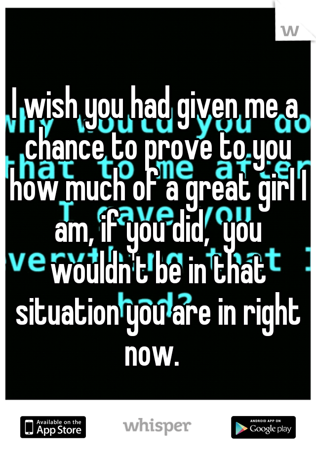 I wish you had given me a chance to prove to you how much of a great girl I am, if you did,  you wouldn't be in that situation you are in right now.  