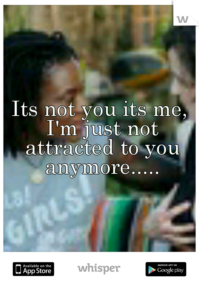 Its not you its me, I'm just not attracted to you anymore.....