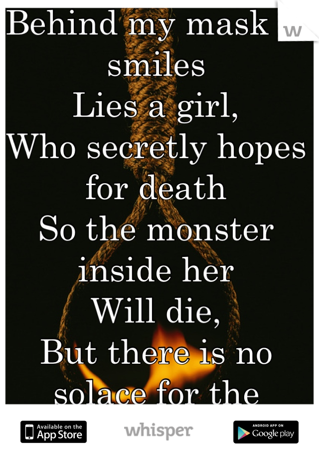 Behind my mask of smiles
Lies a girl,
Who secretly hopes for death
So the monster inside her
Will die,
But there is no solace for the broken