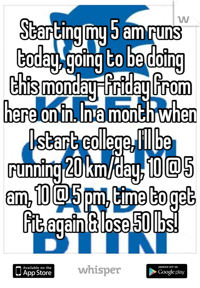 Starting my 5 am runs today, going to be doing this monday-friday from here on in. In a month when I start college, I'll be running 20 km/day, 10 @ 5 am, 10 @ 5 pm, time to get fit again & lose 50 lbs!