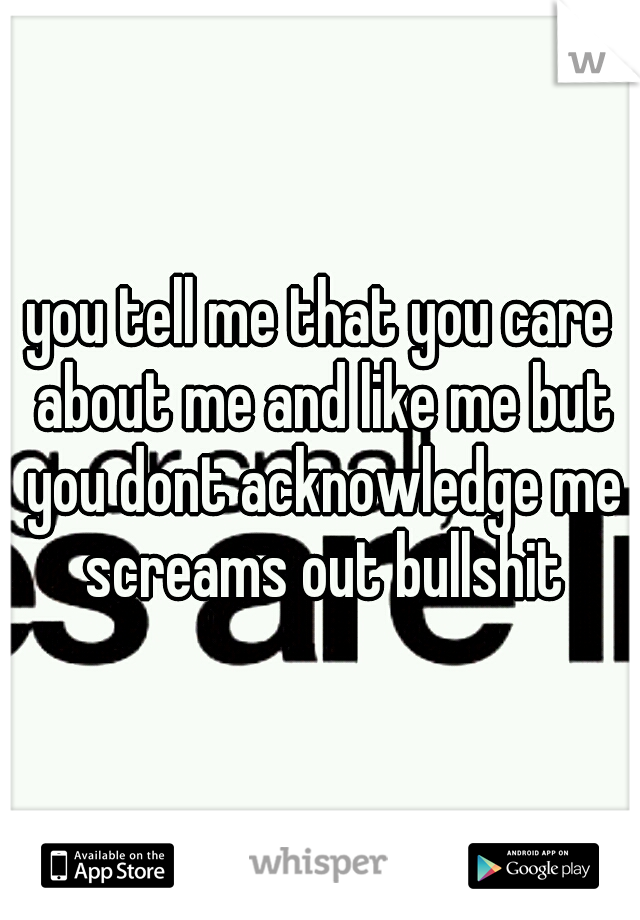 you tell me that you care about me and like me but you dont acknowledge me screams out bullshit