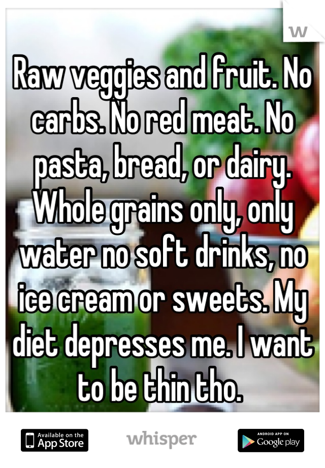 Raw veggies and fruit. No carbs. No red meat. No pasta, bread, or dairy. Whole grains only, only water no soft drinks, no ice cream or sweets. My diet depresses me. I want to be thin tho. 