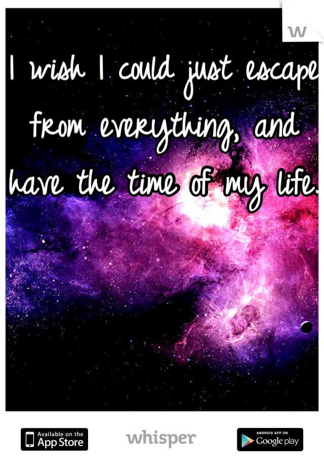 I wish I could just escape from everything, and have the time of my life.