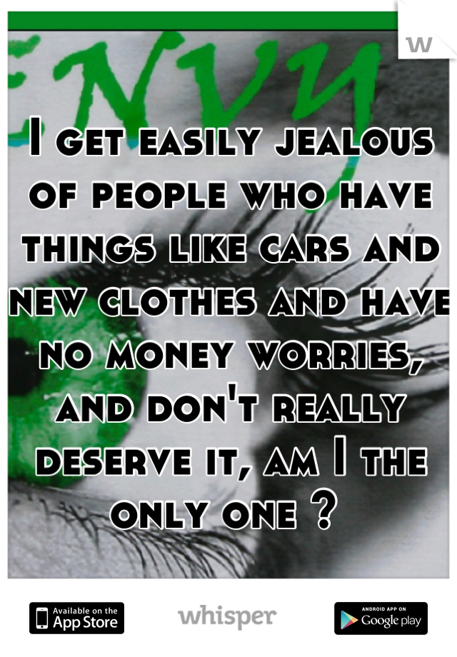 I get easily jealous of people who have things like cars and new clothes and have no money worries, and don't really deserve it, am I the only one ? 