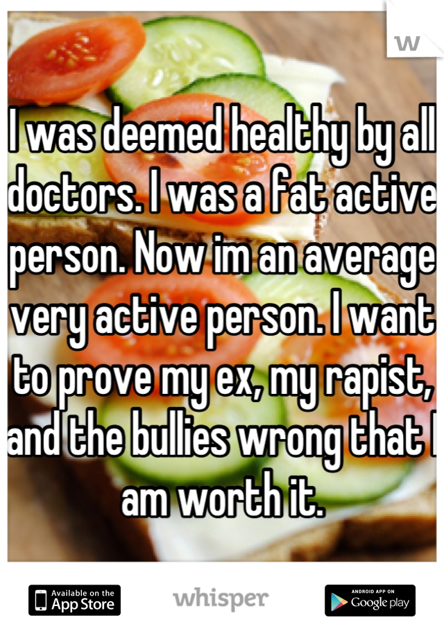 I was deemed healthy by all doctors. I was a fat active person. Now im an average very active person. I want to prove my ex, my rapist, and the bullies wrong that I am worth it.