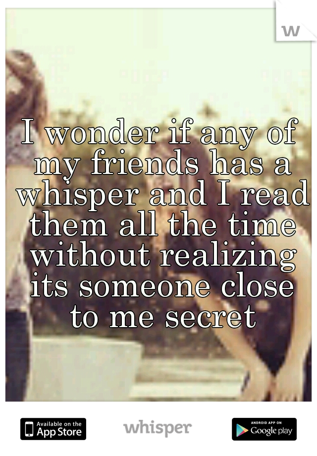 I wonder if any of my friends has a whisper and I read them all the time without realizing its someone close to me secret