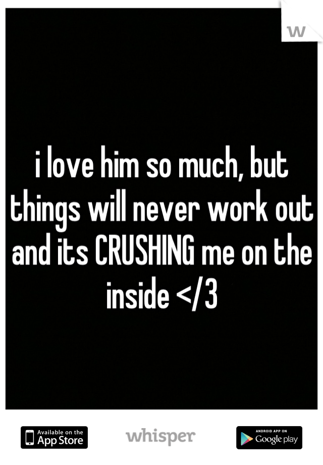 i love him so much, but things will never work out and its CRUSHING me on the inside </3