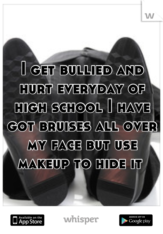 I get bullied and hurt everyday of high school I have got bruises all over my face but use makeup to hide it 