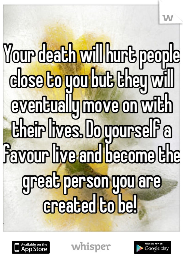 Your death will hurt people close to you but they will eventually move on with their lives. Do yourself a favour live and become the great person you are created to be! 