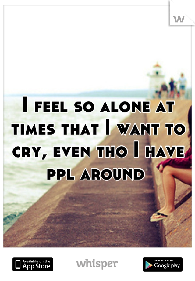 I feel so alone at times that I want to cry, even tho I have ppl around 