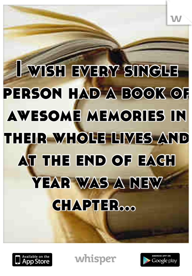 I wish every single person had a book of awesome memories in their whole lives and at the end of each year was a new chapter... 