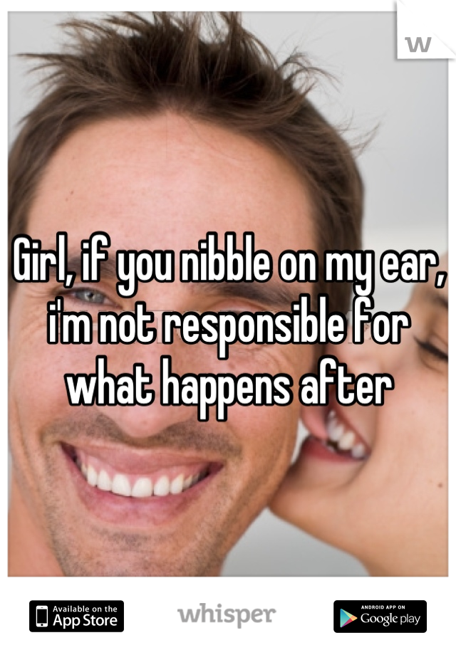 Girl, if you nibble on my ear, i'm not responsible for what happens after