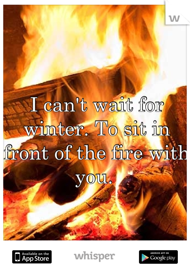 I can't wait for winter. To sit in front of the fire with you. 