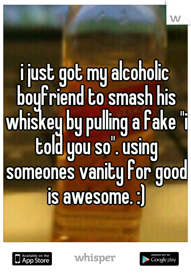 i just got my alcoholic boyfriend to smash his whiskey by pulling a fake "i told you so". using someones vanity for good is awesome. :)