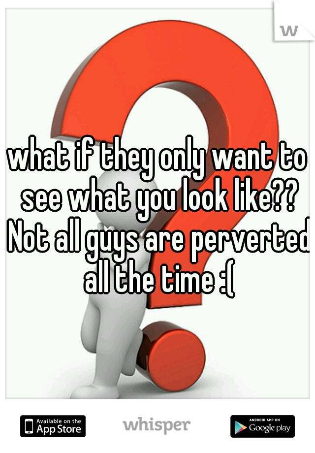 what if they only want to see what you look like?? Not all guys are perverted all the time :(