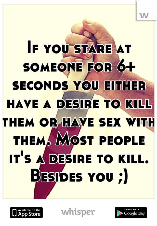 If you stare at someone for 6+ seconds you either have a desire to kill them or have sex with them. Most people it's a desire to kill. Besides you ;)