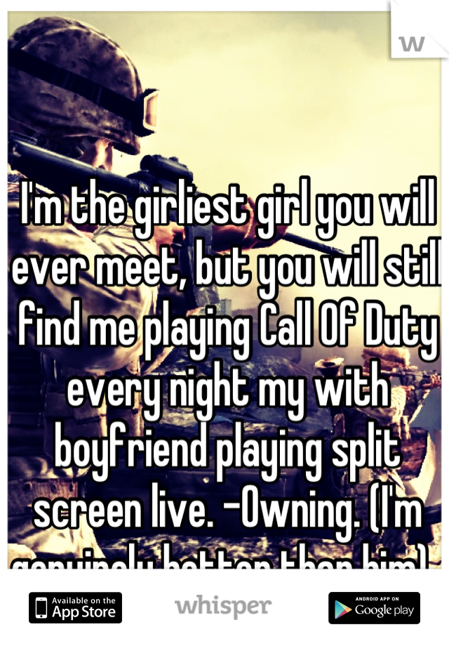 I'm the girliest girl you will ever meet, but you will still find me playing Call Of Duty every night my with boyfriend playing split screen live. -Owning. (I'm genuinely better than him).. 