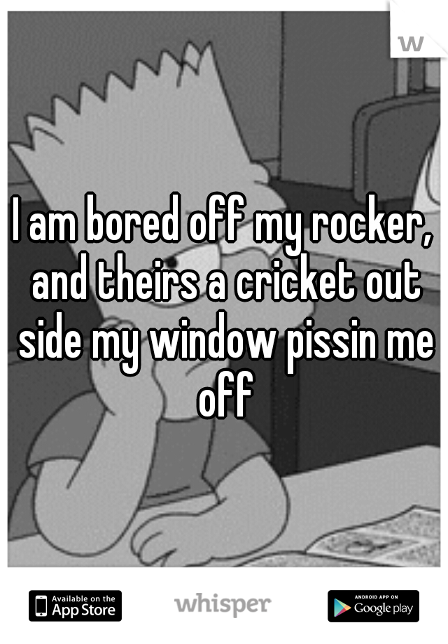 I am bored off my rocker, and theirs a cricket out side my window pissin me off