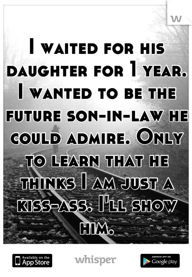 I waited for his daughter for 1 year. 
I wanted to be the future son-in-law he could admire. Only to learn that he thinks I am just a kiss-ass. I'll show him.