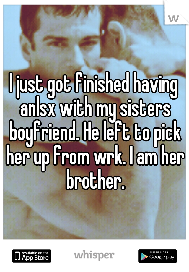 I just got finished having anlsx with my sisters boyfriend. He left to pick her up from wrk. I am her brother.