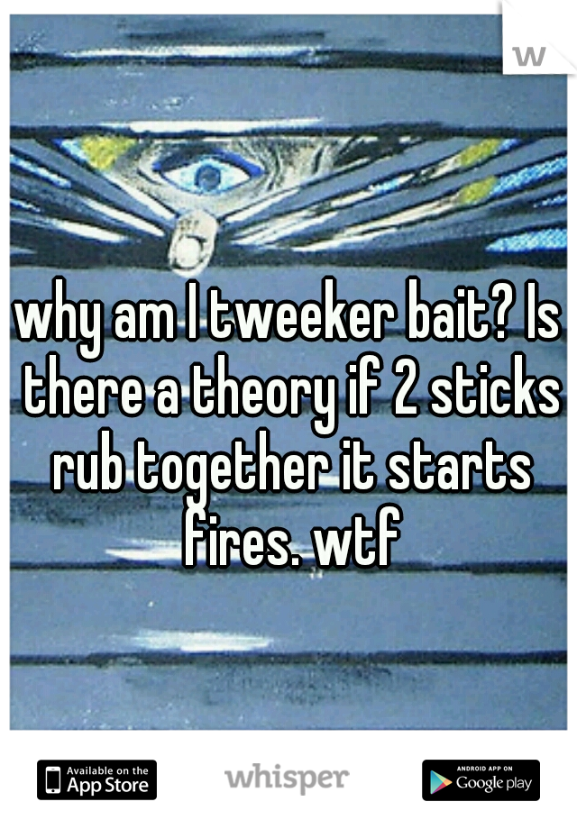 why am I tweeker bait? Is there a theory if 2 sticks rub together it starts fires. wtf