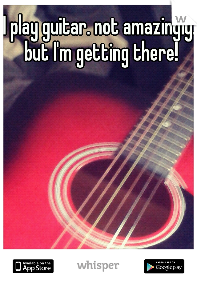 I play guitar. not amazingly. but I'm getting there!