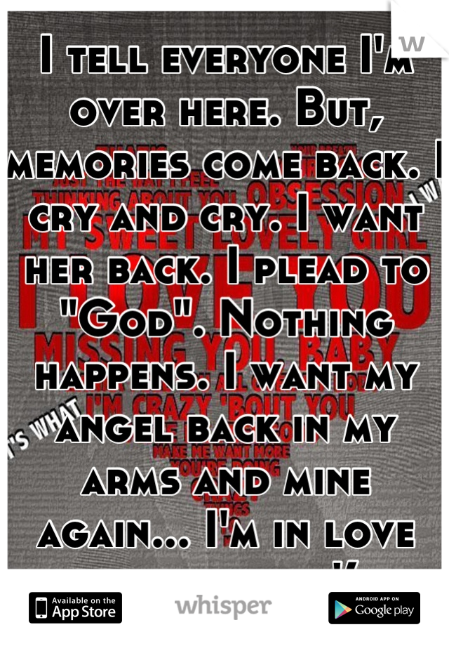 I tell everyone I'm over here. But, memories come back. I cry and cry. I want her back. I plead to "God". Nothing happens. I want my angel back in my arms and mine again... I'm in love with her... :'(