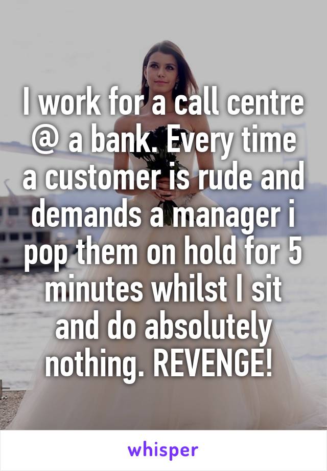 I work for a call centre @ a bank. Every time a customer is rude and demands a manager i pop them on hold for 5 minutes whilst I sit and do absolutely nothing. REVENGE! 