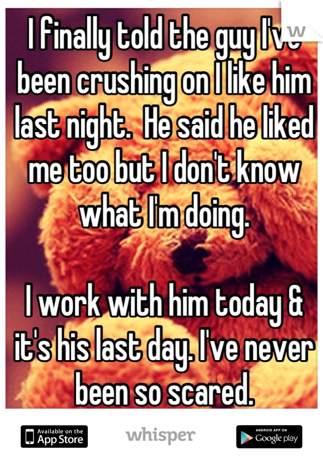 I finally told the guy I've been crushing on I like him last night.  He said he liked me too but I don't know what I'm doing. 

I work with him today & it's his last day. I've never been so scared.