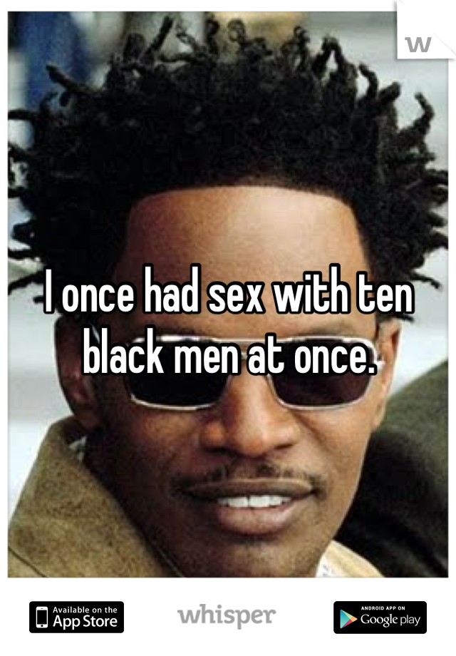 I once had sex with ten black men at once.