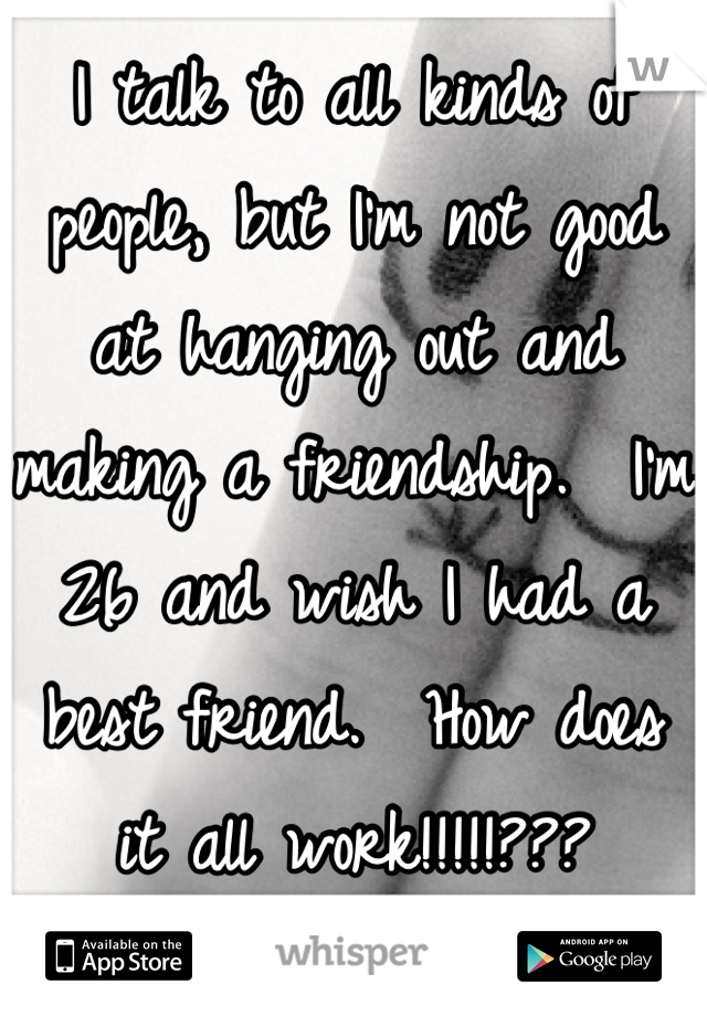 I talk to all kinds of people, but I'm not good at hanging out and making a friendship.  I'm 26 and wish I had a best friend.  How does it all work!!!!!???