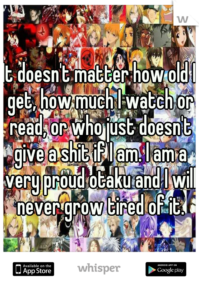 It doesn't matter how old I get, how much I watch or read, or who just doesn't give a shit if I am. I am a very proud otaku and I will never grow tired of it.